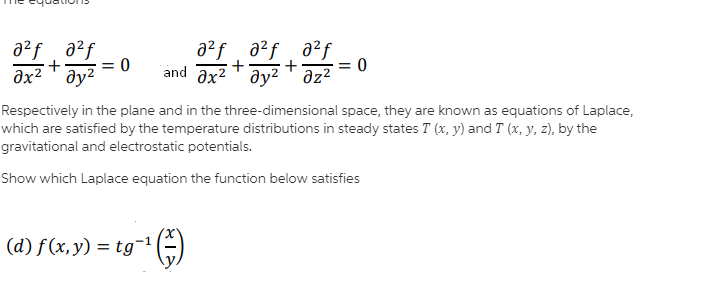 a?f a2f
əx² ' ay²
a²f a2f, a²f
+
+
and ax2 T ay2' əz²
+
= 0
= 0
Respectively in the plane and in the three-dimensional space, they are known as equations of Laplace,
which are satisfied by the temperature distributions in steady states T (x, y) and T (x, y, z), by the
gravitational and electrostatic potentials.
Show which Laplace equation the function below satisfies
x,
(d) f(х, у) 3D tg 1
