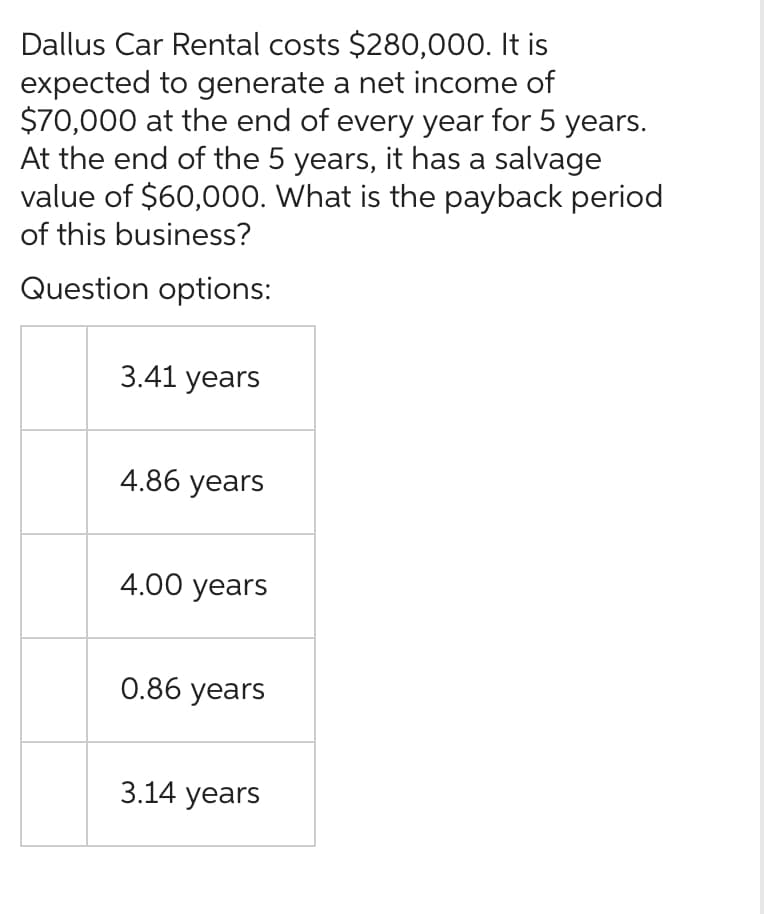 Dallus Car Rental costs $280,000. It is
expected to generate a net income of
$70,000 at the end of every year for 5 years.
At the end of the 5 years, it has a salvage
value of $60,000. What is the payback period
of this business?
Question options:
3.41 years
4.86 years
4.00 years
0.86 years
3.14 years