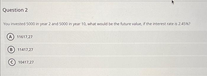 Question 2
You invested 5000 in year 2 and 5000 in year 10, what would be the future value, if the interest rate is 2.45%?
11617,27
B) 11417,27
C10417,27