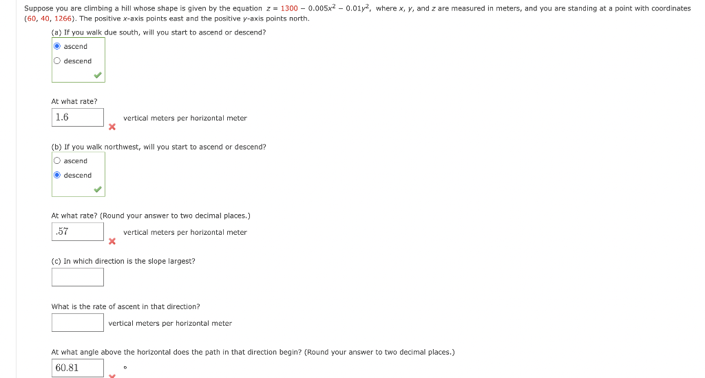 Suppose you are climbing a hill whose shape is given by the equation z = 1300- 0.005x² - 0.01y², where x, y, and z are measured in meters, and you are standing at a point with coordinates
(60, 40, 1266). The positive x-axis points east and the positive y-axis points north.
(a) If you walk due south, will you start to ascend or descend?
Ⓒascend
O descend
At what rate?
1.6
X
descend
(b) If you walk northwest, will you start to ascend or descend?
O ascend
vertical meters per horizontal meter
At what rate? (Round your answer to two decimal places.)
.57
vertical meters per horizontal meter
X
(c) In which direction is the slope largest?
What is the rate of ascent in that direction?
vertical meters per horizontal meter
At what angle above the horizontal does the path in that direction begin? (Round your answer to two decimal places.)
60.81