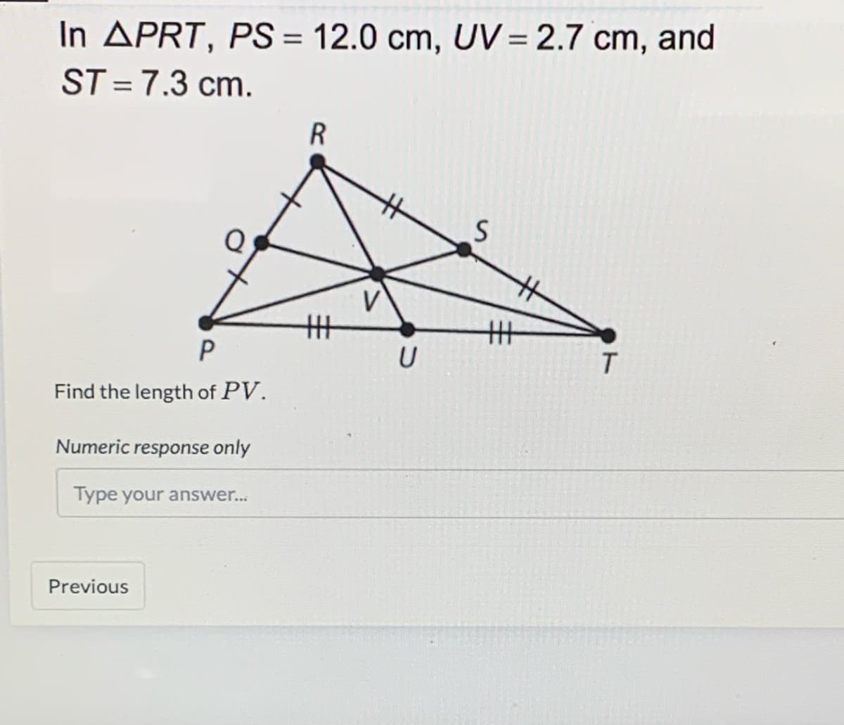In APRT, PS = 12.0 cm, UV = 2.7 cm, and
ST =7.3 cm.
%3D
%3D
%23
%23
V
丰
丰
Find the length of PV.
Numeric response only
Type your answer...
Previous

