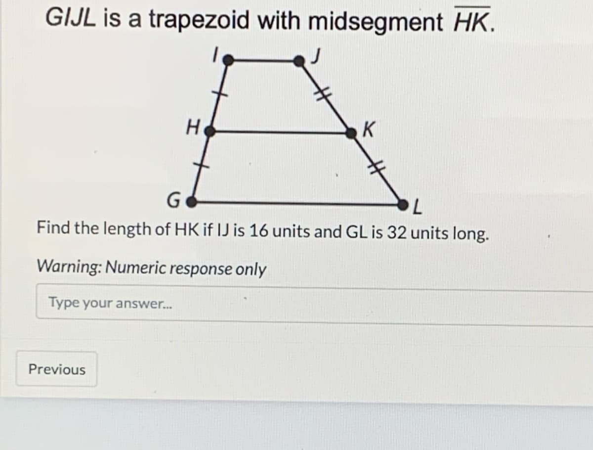 GIJL is a trapezoid with midsegment HK.
H
K
Find the length of HK if IJ is 16 units and GL is 32 units long.
Warning: Numeric response only
Type your answer.
Previous
