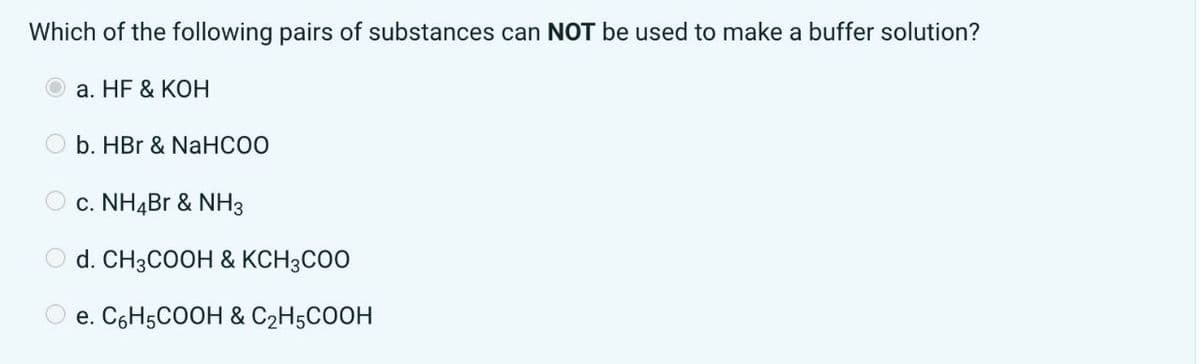 Which of the following pairs of substances can NOT be used to make a buffer solution?
O
0 0
a. HF & KOH
b. HBr & NaHCOO
c. NH4Br & NH3
Od. CH3COOH & KCH3COO
e. C6H5COOH & C₂H5COOH