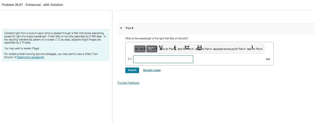 Problem 26.07- Enhanced - with Solution
Coherent light from a sodium-vapor lamp is passed through a filter that blocks everything
except for light of a single wavelength. It then falls on two slits separated by 0.460 mm. In
the resulting interference pattern on a screen 2.12 m away, adjacent bright fringes are
separated by 2.70 mm.
You may want to review (Page)
For related problem-solving tips and strategies, you may want to view a Video Tutor
Solution of Determining wavelength.
▾
Part A
What is the wavelength of the light that falls on the slits?
A =
fer Paiva For Fart do for Part redo foart A reor Part A keyboard shortcuts for Part A help for Part.A.
Submit
Provide Feedback
Request Answer
Tim