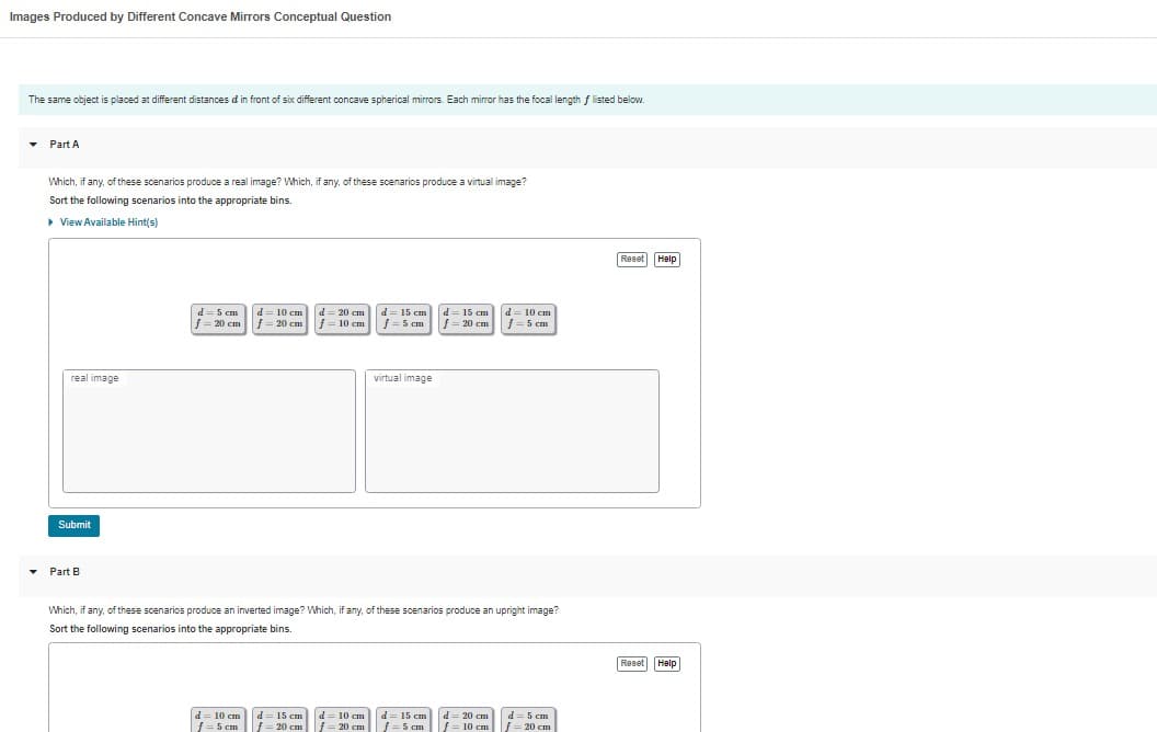 Images Produced by Different Concave Mirrors Conceptual Question
The same object is placed at different distances d in front of six different concave spherical mirrors. Each mirror has the focal length f listed below.
▾ Part A
Which, if any, of these scenarios produce a real image? Which, if any, of these scenarios produce a virtual image?
Sort the following scenarios into the appropriate bins.
▸ View Available Hint(s)
real image
Submit
Part B
d=5 cm d = 10 cm
f = 20 cm
f = 20 cm
d = 10 cm
f = 5 cm
d = 20 cm
d = 15 cm
|f=10 cm f = 5 cm
d = 15 cm
f = 20 cm
virtual image
Which, if any, of these scenarios produce an inverted image? Which, if any, of these scenarios produce an upright image?
Sort the following scenarios into the appropriate bins.
d=10 cm
f = 20 cm
d = 15 cm
|f=20 cm
d = 15 cm
f=5 cm
d = 10 cm
= 5 cm
d=20 cm
f = 10 cm
d = 5 cm
f = 20 cm
Reset Help
Reset Help
Help
