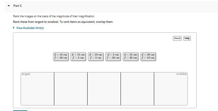Part C
Rank the images on the basis of the magnitude of their magnification.
Rank these from largest to smallest. To rank items as equivalent, overlap them.
▸ View Available Hint(s)
largest
d = 10 cm
|f=20 cm
d = 15 cm
f = 5 cm
d = 10 cm
f = 5 cm
d=5 cm
f = 20 cm
d = 15 cm
f = 20 cm
d=20 cm
f = 10 cm
Reset
Help
smallest