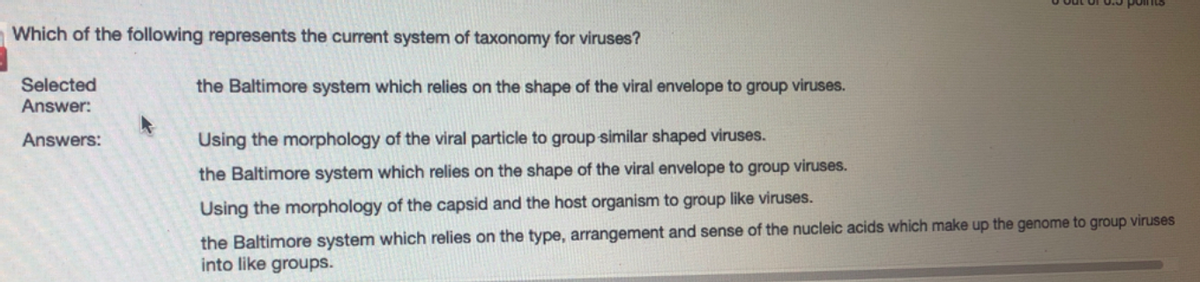 Which of the following represents the current system of taxonomy for viruses?
Selected
Answer:
the Baltimore system which relies on the shape of the viral envelope to group viruses.
Answers:
Using the morphology of the viral particle to group similar shaped viruses.
the Baltimore system which relies on the shape of the viral envelope to group viruses.
Using the morphology of the capsid and the host organism to group like viruses.
the Baltimore system which relies on the type, arrangement and sense of the nucleic acids which make up the genome to group viruses
into like groups.
