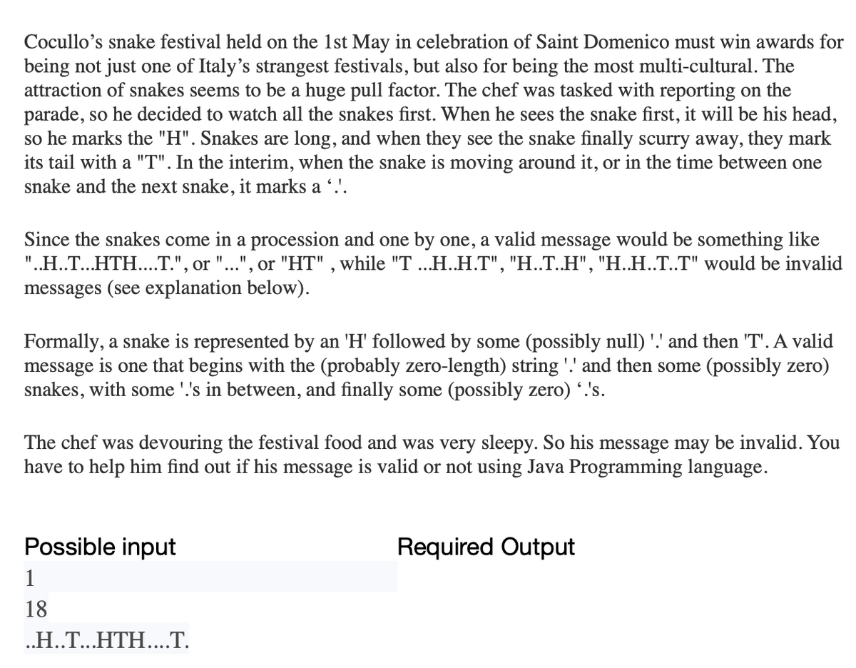 Cocullo's snake festival held on the 1st May in celebration of Saint Domenico must win awards for
being not just one of Italy's strangest festivals, but also for being the most multi-cultural. The
attraction of snakes seems to be a huge pull factor. The chef was tasked with reporting on the
parade, so he decided to watch all the snakes first. When he sees the snake first, it will be his head,
so he marks the "H". Snakes are long, and when they see the snake finally scurry away, they mark
its tail with a "T". In the interim, when the snake is moving around it, or in the time between one
snake and the next snake, it marks a ‘.'.
Since the snakes come in a procession and one by one, a valid message would be something like
"..H..T...HTH....T.", or "...", or "HT", while "T ...H..H.T", "H..T..H", "H..H..T..T" would be invalid
messages (see explanation below).
Formally, a snake is represented by an 'H' followed by some (possibly null) '.' and then 'T'. A valid
message is one that begins with the (probably zero-length) string '!' and then some (possibly zero)
snakes, with some '.'s in between, and finally some (possibly zero) '.'s.
The chef was devouring the festival food and was very sleepy. So his message may be invalid. You
have to help him find out if his message is valid or not using Java Programming language.
Possible input
1
18
..H..T...HTH....T.
Required Output