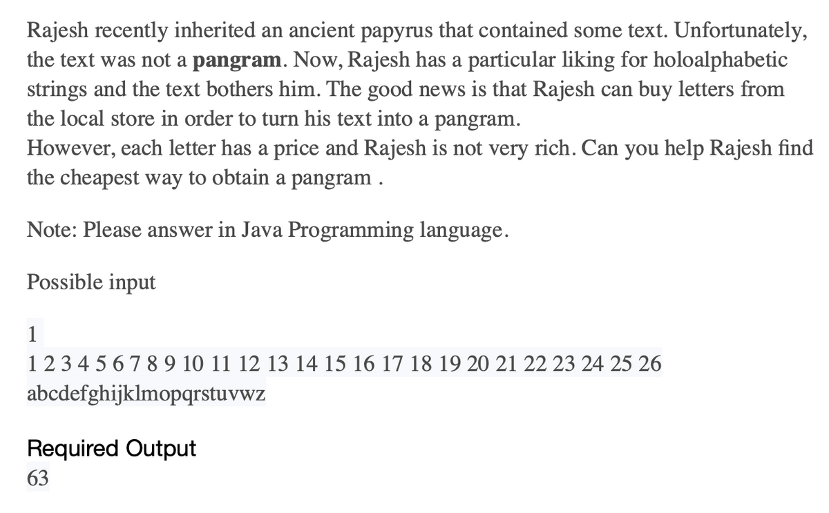 Rajesh recently inherited an ancient papyrus that contained some text. Unfortunately,
the text was not a pangram. Now, Rajesh has a particular liking for holoalphabetic
strings and the text bothers him. The good news is that Rajesh can buy letters from
the local store in order to turn his text into a pangram.
However, each letter has a price and Rajesh is not very rich. Can you help Rajesh find
the cheapest way to obtain a pangram.
Note: Please answer in Java Programming language.
Possible input
1
1234567 8 9 10 11 12 13 14 15 16 17 18 19 20 21 22 23 24 25 26
abcdefghijklmopqrstuvwz
Required Output
63