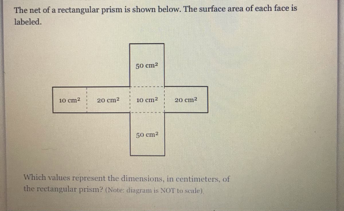The net of a rectangular prism is shown below. The surface area of each face is
labeled.
50 cm2
10 cm2
20 cm2
10 cm?
20 cm2
50 cm2
Which values represent the dimensions, in centimeters, of
the rectangular prism? (Note: diagram is NOT to scale),
