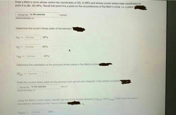 Draw a Mohr's circle whose centre has coordinates of (35, 0) MPa and whose current stress state coordinates for
point A is (80, 30) MPa. Recall that point A is a point on the circumference of the Mohr's circle, Le. a plane.
Cheose Fe no fle selected
Upload
Allewed Etensions p
Determine the current stress state of the element.
Og= Number
MPa
dy=
Number
MPa
MPa
Tzy Number
Determine the orientation of the principal stress plane in the Mohr's circle
20p1
Number
Draw the curent stress state on the element and upload your diagram in the section provided
Choose File no file selected
Upioad
Alud Eension p
Using the Mohr's circle drawn, identity the two of the triaxial stresses (omax and omin) that would be used in
calculations according to the Tresca criterior
MPa

