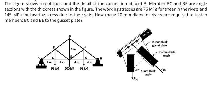 The figure shows a roof truss and the detail of the connection at joint B. Member BC and BE are angle
sections with the thickness shown in the figure. The working stresses are 75 MPa for shear in the rivets and
145 MPa for bearing stress due to the rivets. How many 20-mm-diameter rivets are required to fasten
members BC and BE to the gusset plate?
-14-mm-thick
gusset plate
6 m
-13-mm-thick
angle
G
4 m
4 m
4 m
4 m
96 kN 200 kN
96 kN
PBE
6-mm-thick
angle
