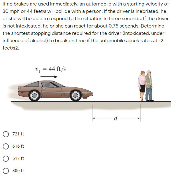 If no brakes are used immediately, an automobile with a starting velocity of
30 mph or 44 feet/s will collide with a person. If the driver is inebriated, he
or she will be able to respond to the situation in three seconds. If the driver
is not intoxicated, he or she can react for about 0.75 seconds. Determine
the shortest stopping distance required for the driver (intoxicated, under
influence of alcohol) to break on time if the automobile accelerates at -2
feet/s2.
v, = 44 ft/s
%3D
d
O 721 ft
O 616 ft
O 517 ft
O 800 ft
