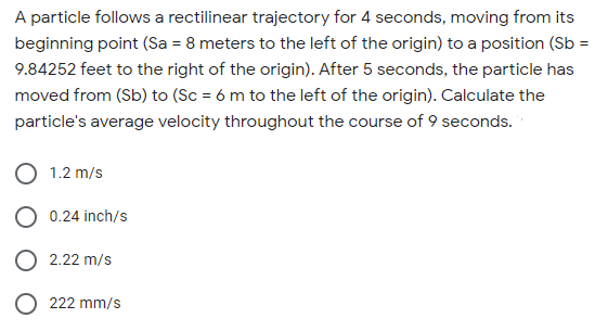 A particle follows a rectilinear trajectory for 4 seconds, moving from its
beginning point (Sa = 8 meters to the left of the origin) to a position (Sb =
9.84252 feet to the right of the origin). After 5 seconds, the particle has
moved from (Sb) to (Sc = 6 m to the left of the origin). Calculate the
particle's average velocity throughout the course of 9 seconds.
1.2 m/s
0.24 inch/s
O 2.22 m/s
O 222 mm/s
