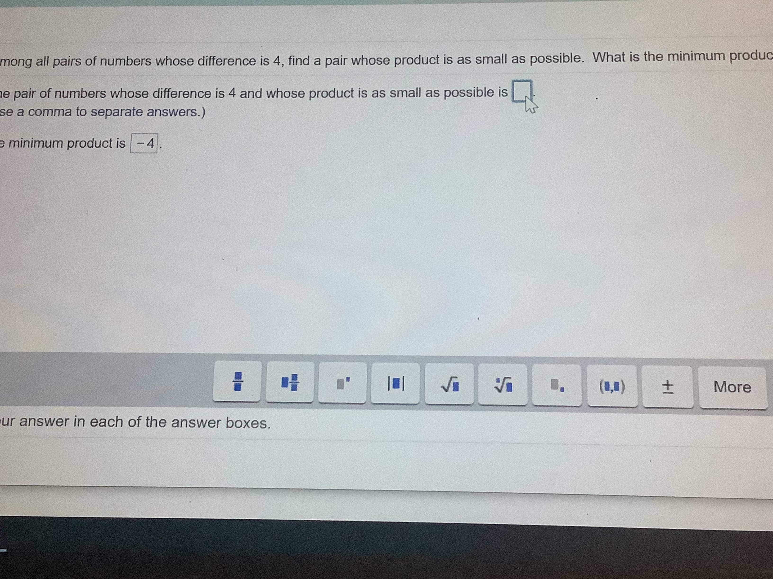 mong
all pairs of numbers whose difference is 4, find a pair whose product is
e pair of numbers whose difference is 4 and whose product is as small as p
se a comma to separate answers.)
e minimum product is -4.
