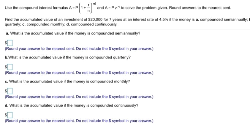 nt
Use the compound interest formulas A = P 1+.
and A = Pet to solve the problem given. Round answers to the nearest cent.
Find the accumulated value of an investment of $20,000 for 7 years at an interest rate of 4.5% if the money is a. compounded semiannually; I
quarterly; c. compounded monthly; d. compounded continuously.
a. What is the accumulated value if the money is compounded semiannually?
(Round your answer to the nearest cent. Do not include the $ symbol in your answer.)
b.What is the accumulated value if the money is compounded quarterly?
(Round your answer to the nearest cent. Do not include the $ symbol in your answer.)
c. What is the accumulated value if the money is compounded monthly?
(Round your answer to the nearest cent. Do not include the $ symbol in your answer.)
d. What is the accumulated value if the money is compounded continuously?
(Round your answer to the nearest cent. Do not include the $ symbol in your answer.)
