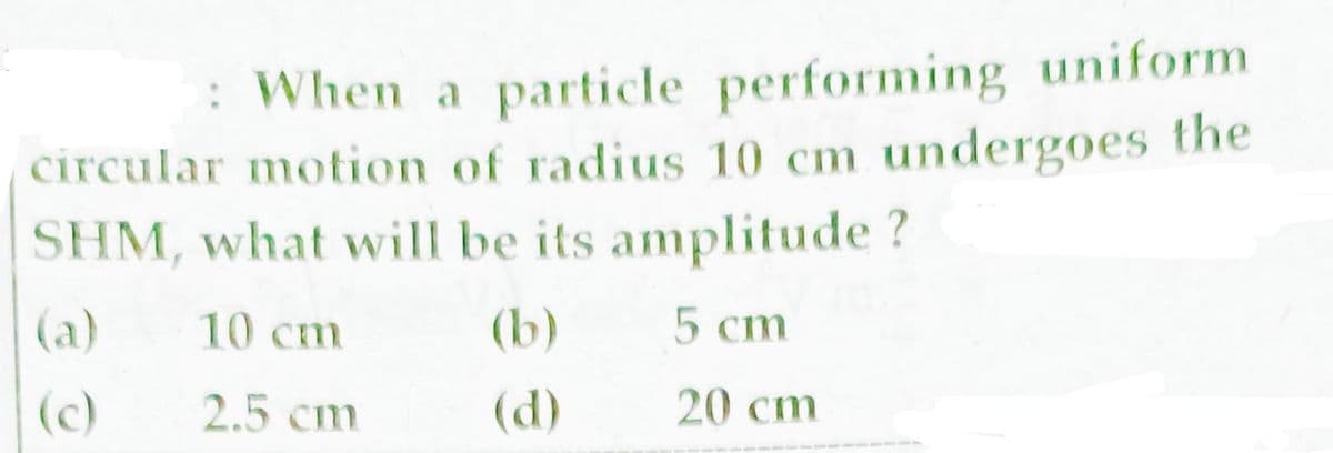 : When a particle performing uniform
circular motion of radius 10 cm undergoes the
SHM, what will be its amplitude ?
(a)
10 cm
(b)
5 cm
(c)
2.5 cm
(d)
20 cm
