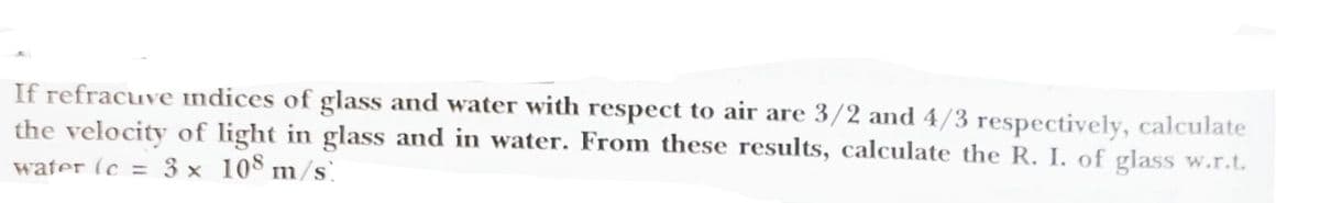 If refracuve indices of glass and water with respect to air are 3/2 and 4/3 respectively, calculate
the velocity of light in glass and in water. From these results, calculate the R. I. of glass w.r.t.
water (c = 3 x 108 m/s
