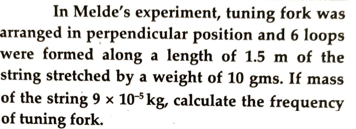 In Melde's experiment, tuning fork was
arranged in perpendicular position and 6 loops
were formed along a length of 1.5 m of the
string stretched by a weight of 10 gms. If mass
of the string 9 × 105 kg, calculate the frequency
of tuning fork.
