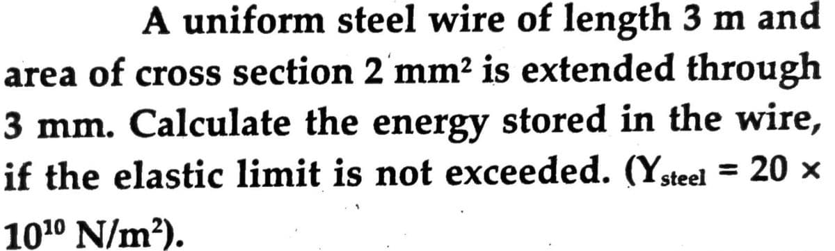 A uniform steel wire of length 3 m and
area of cross section 2 mm² is extended through
3 mm. Calculate the energy stored in the wire,
if the elastic limit is not exceeded. (Ysteel = 20 x
%3D
1010 N/m?).
