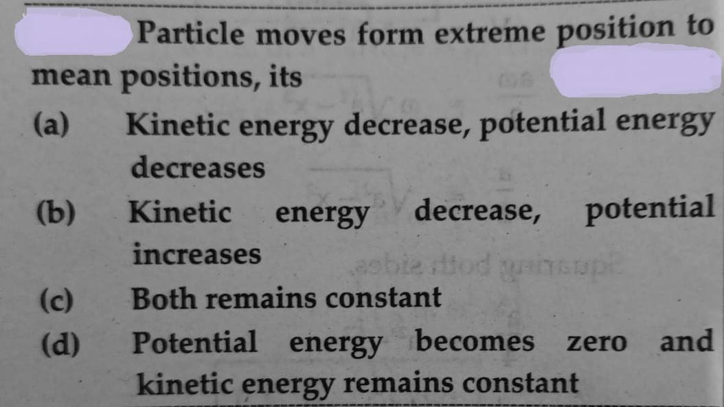 Particle moves form extreme position to
mean positions, its
(a)
Kinetic energy decrease, potential energy
decreases
(b)
Kinetic
energy decrease, potential
increases
asbie tod
Both remains constant
neupe
(c)
(d)
Potential energy becomes zero
and
kinetic energy remains constant
