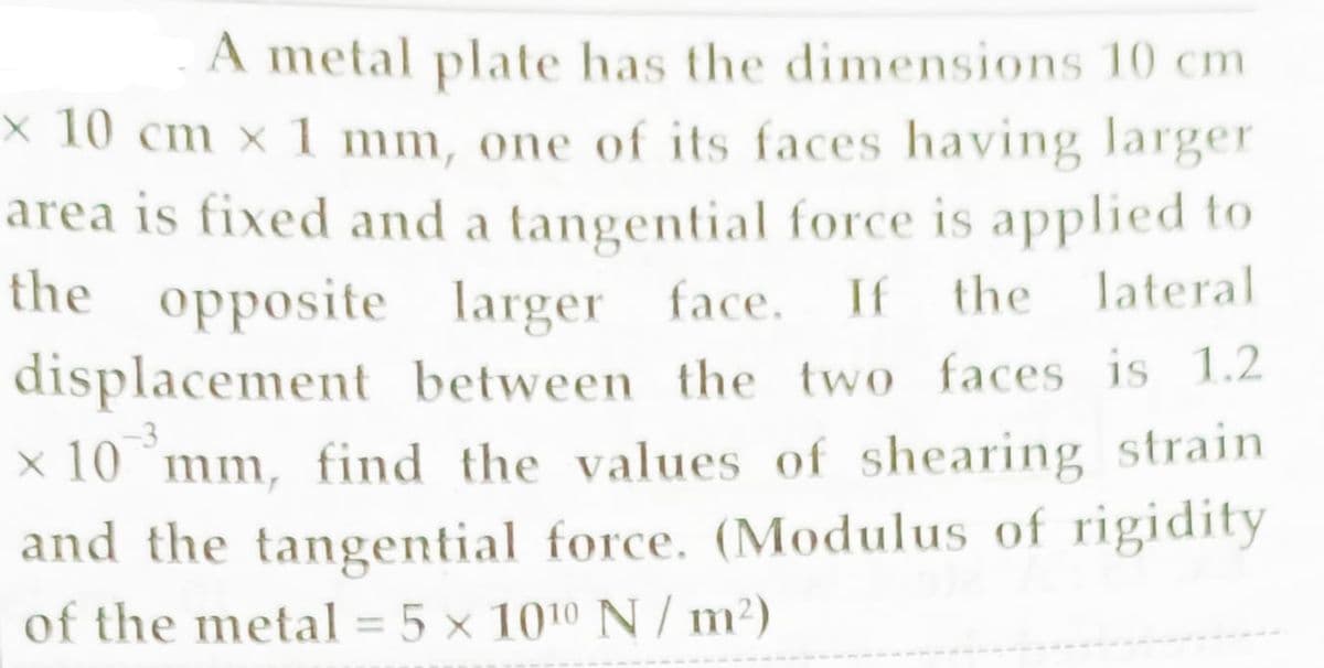 A metal plate has the dimensions 10 cm
x 10 cm x 1 mm, one of its faces having larger
area is fixed and a tangential force is applied to
the opposite larger face.
If
the lateral
displacement between the two faces is 1.2
x 10 mm, find the values of shearing strain
and the tangential force. (Modulus of rigidity
of the metal = 5 × 1010 N / m²)
