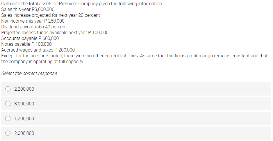 Calculate the total assets of Premiere Company given the following information:
Sales this year P3,000,000
Sales increase projected for next year 20 percent
Net income this year P 250,000
Dividend payout ratio 40 percent
Projected excess funds available next year P 100,000
Accounts payable P 600,000
Notes payable P 100,000
Accrued wages and taxes P 200,000
Except for the accounts noted, there were no other current liabilities. Assume that the firm's profit margin remains constant and that
the company is operating at full capacity.
Select the correct response:
2,200,000
3,000,000
1,200,000
2,000,000
