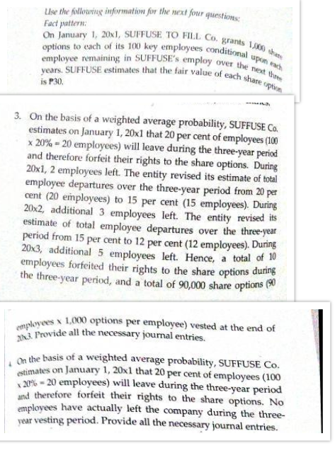 years. SUFFUSE estimates that the fair value of each share option
employee remaining in SUFFUSE's employ over the next thre
options to each of its 100 key employees conditional upon each
On January 1, 20x1, SUFFUSE TO FILL Co. grants 1,000 shane
Use the following information for the next four questions:
Fact pattern:
is P30,
3. On the basis of a weighted average probability, SUFFUSE Co.
estimates on January 1, 20x1 that 20 per cent of employees (100
x 20% = 20 employees) will leave during the three-year period
and therefore forfeit their rights to the share options. During
20x1, 2 employees left. The entity revised its estimate of total
employee departures over the three-year period from 20 per
cent (20 employees) to 15 per cent (15 employees). During
20x2, additional 3 employees left. The entity revised its
estimate of total employee departures over the three-year
period from 15 per cent to 12 per cent (12 employees). During
20x3, additional 5 employees left. Hence, a total of 10
employees forfeited their rights to the share options during
the three-year period, and a total of 90,000 share options (0
1,000 options per employee) vested at the end of
employees
3. Provide all the necessary journal entries.
on the basis of a weighted average probability, SUFFUSE Co.
stimates on January 1, 20x1 that 20 per cent of employees (100
20% - 20 employees) will leave during the three-year period
and therefore forfeit their rights to the share options. No
employees have actually left the company during the three-
year vesting period. Provide all the necessary journal entries.
