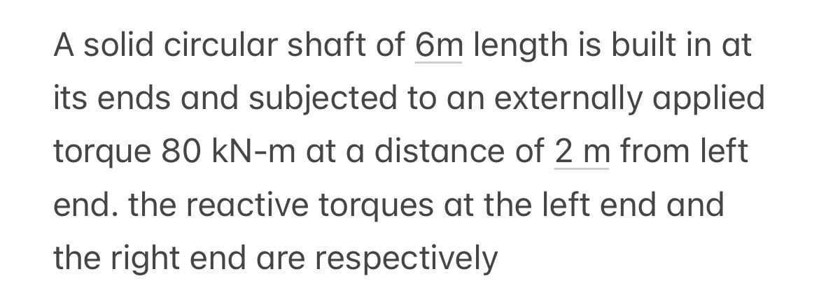 A solid circular shaft of 6m length is built in at
its ends and subjected to an externally applied
torque 80 kN-m at a distance of 2 m from left
end. the reactive torques at the left end and
the right end are respectively