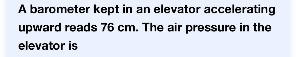 A barometer kept in an elevator accelerating
upward reads 76 cm. The air pressure in the
elevator is