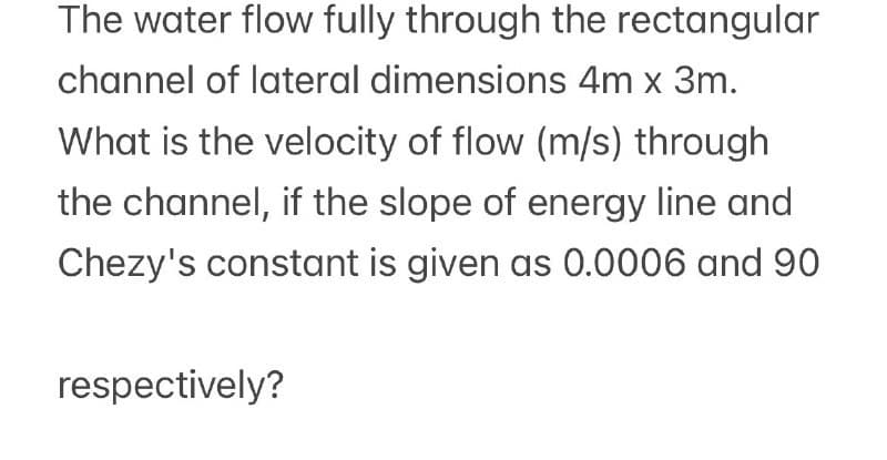 The water flow fully through the rectangular
channel of lateral dimensions 4m x 3m.
What is the velocity of flow (m/s) through
the channel, if the slope of energy line and
Chezy's constant is given as 0.0006 and 90
respectively?