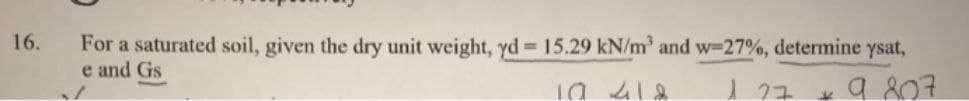 16.
For a saturated soil, given the dry unit weight, yd = 15.29 kN/m³ and w-27%, determine ysat,
e and Gs
10 418
1 27
9.807
V