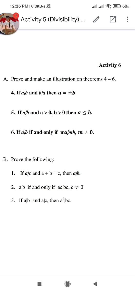 12:26 PM | 0.3KB/s
Activity 5 (Divisibility)....
MA
Activity 6
A. Prove and make an illustration on theorems 4 - 6.
4. If a/b and b/a then a = ±b
5. If a/b and a > 0, b>0 the a ≤
6. If a/b if and only if ma/mb, m = 0.
B. Prove the following:
1. If a/c and a + b = c, then a/b.
2. ab if and only if ac bc, c = 0
3. If alb and alc, then a² bc.
■
60%