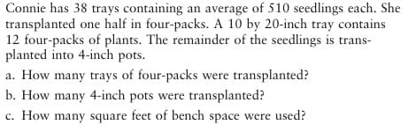 Connie has 38 trays containing an average of 510 seedlings each. She
transplanted one half in four-packs. A 10 by 20-inch tray contains
12 four-packs of plants. The remainder of the seedlings is trans-
planted into 4-inch pots.
a. How many trays of four-packs were transplanted?
b. How many 4-inch pots were transplanted?
c. How many square feet of bench space were used?
