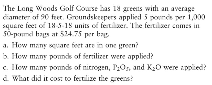 The Long Woods Golf Course has 18 greens with an average
diameter of 90 feet. Groundskeepers applied 5 pounds per 1,000
square feet of 18-5-18 units of fertilizer. The fertilizer comes in
50-pound bags at $24.75 per bag.
a. How many square feet are in one green?
b. How many pounds of fertilizer were applied?
c. How many pounds of nitrogen, P2O5, and K20 were applied?
d. What did it cost to fertilize the greens?
