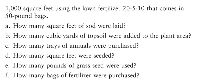 1,000 square feet using the lawn fertilizer 20-5-10 that comes in
50-pound bags.
a. How many square feet of sod were laid?
b. How many cubic yards of topsoil were added to the plant area?
c. How many trays of annuals were purchased?
d. How many square feet were seeded?
e. How many pounds of grass seed were used?
f. How many bags of fertilizer were purchased?
