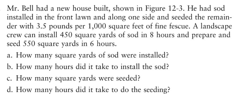 Mr. Bell had a new house built, shown in Figure 12-3. He had sod
installed in the front lawn and along one side and seeded the remain-
der with 3.5 pounds per 1,000 square feet of fine fescue. A landscape
crew can install 450 square yards of sod in 8 hours and prepare and
seed 550 square yards in 6 hours.
a. How many square yards of sod were installed?
b. How many hours did it take to install the sod?
c. How many square yards were seeded?
d. How many hours did it take to do the seeding?
