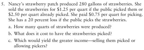 5. Nancy's strawberry patch produced 280 gallons of strawberries. She
sold the strawberries for $1.25 per quart if the public picked them or
$2.50 per quart already picked. She paid $0.75 per quart for picking.
She has a 20 percent loss if the public picks the strawberries.
a. How many quarts of strawberries were produced?
b. What does it cost to have the strawberries picked?
c. Which would yield the greater income-selling them picked or
allowing pickers?
