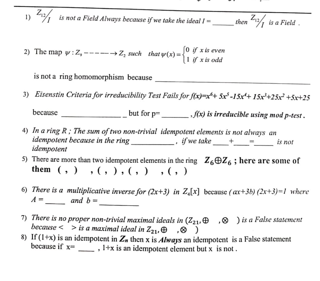 1)
Z₁2/1
Z₁2/1
is a Field.
So if x is even
2) The map y: Z, -----→ Z₂ such that y(x) = {
1 if x is odd
is not a ring homomorphism because
3) Eisenstin Criteria for irreducibility Test Fails for f(x)=x+ 5x³-15x¹+ 15x³+25x² +5x+25
because
but for p=
,f(x) is irreducible using mod p-test.
4) In a ring R; The sum of two non-trivial idempotent elements is not always an
idempotent because in the ring.
idempotent
if we take
is not
"
5) There are more than two idempotent elements in the ring Z6Z6; here are some of
them (, ) , (, ) , ( , ) , (, )
6) There is a multiplicative inverse for (2x+3) in Z₁[x] because (ax+3b) (2x+3)=1_where
A =
and b =
7) There is no proper non-trivial maximal ideals in (Z2₁, , ) is a False statement
because < > is a maximal ideal in Z2₁,
,
)
8) If (1+x) is an idempotent in Z, then x is Always an idempotent is a False statement
because if x=
1+x is an idempotent element but x is not.
3
is not a Field Always because if we take the ideal I =
then