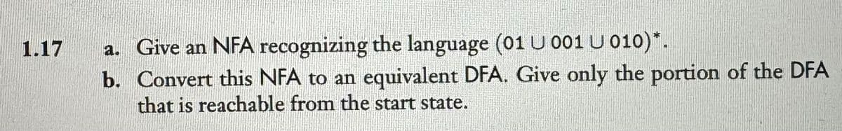 1.17
a. Give an NFA recognizing the language (01 U 001 U 010)*.
b. Convert this NFA to an equivalent DFA. Give only the portion of the DFA
that is reachable from the start state.