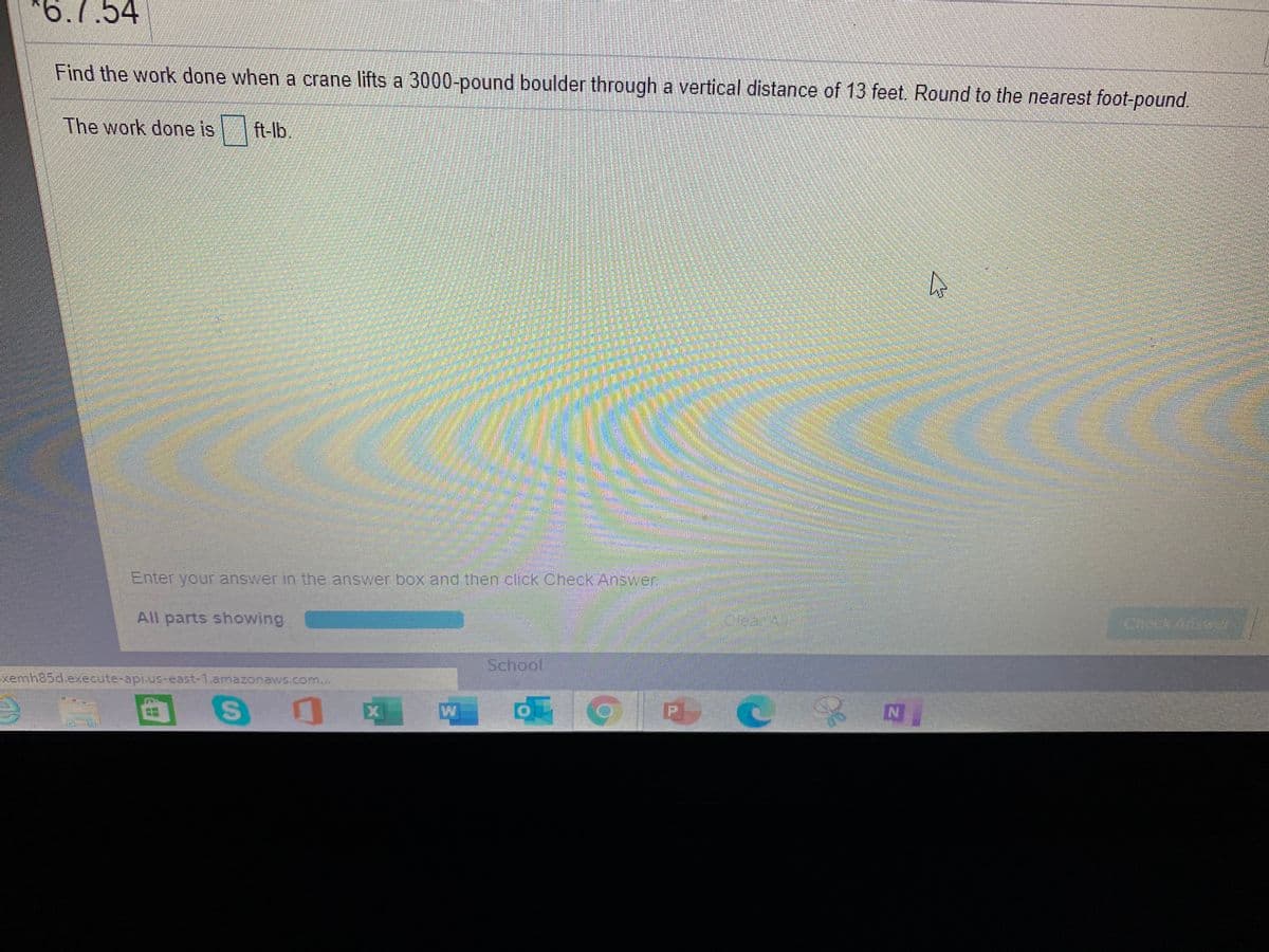 *6.7.54
Find the work done when a crane lifts a 3000-pound boulder through a vertical distance of 13 feet. Round to the nearest foot-pound.
The work done is
ft-lb.
BLER
Enter your answer in the answer box and then click Check Answer
All parts showing
Check Answer
School
Exemh85d.execute-api.us-east-1.amazonaws.com...
W
%24
