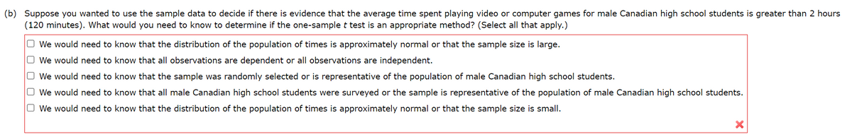 (b) Suppose you wanted to use the sample data to decide if there is evidence that the average time spent playing video or computer games for male Canadian high school students is greater than 2 hours
(120 minutes). What would you need to know to determine if the one-sample t test is an appropriate method? (Select all that apply.)
ооооо
☐ We would need to know that the distribution of the population of times is approximately normal or that the sample size is large.
We would need to know that all observations are dependent or all observations are independent.
We would need to know that the sample was randomly selected or is representative of the population of male Canadian high school students.
We would need to know that all male Canadian high school students were surveyed or the sample is representative of the population of male Canadian high school students.
We would need to know that the distribution of the population of times is approximately normal or that the sample size is small.