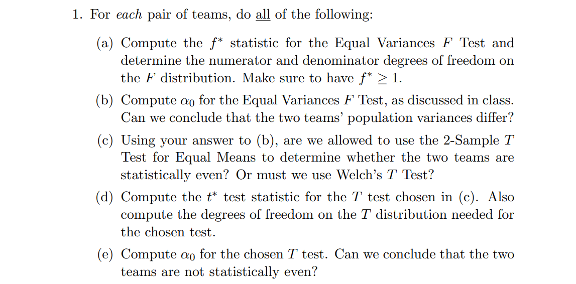 1. For each pair of teams, do all of the following:
(a) Compute the f* statistic for the Equal Variances F Test and
determine the numerator and denominator degrees of freedom on
the F distribution. Make sure to have f* ≥ 1.
(b) Compute ao for the Equal Variances F Test, as discussed in class.
Can we conclude that the two teams' population variances differ?
(c) Using your answer to (b), are we allowed to use the 2-Sample T
Test for Equal Means to determine whether the two teams are
statistically even? Or must we use Welch's T Test?
(d) Compute the t* test statistic for the T test chosen in (c). Also
compute the degrees of freedom on the T distribution needed for
the chosen test
Compute ao for the chosen T test. Can we conclude that the two
teams are not statistically even?