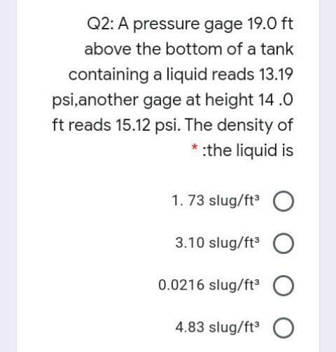 Q2: A pressure gage 19.0 ft
above the bottom of a tank
containing a liquid reads 13.19
psi,another gage at height 14 .0
ft reads 15.12 psi. The density of
* :the liquid is
1. 73 slug/ft O
3.10 slug/ft O
0.0216 slug/ft O
4.83 slug/ft O
