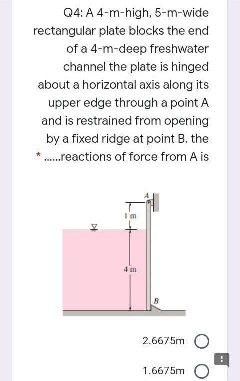 Q4: A 4-m-high, 5-m-wide
rectangular plate blocks the end
of a 4-m-deep freshwater
channel the plate is hinged
about a horizontal axis along its
upper edge through a point A
and is restrained from opening
by a fixed ridge at point B. the
.reactions of force from A is
Im
4 m
B
2.6675m
1.6675m
DI
