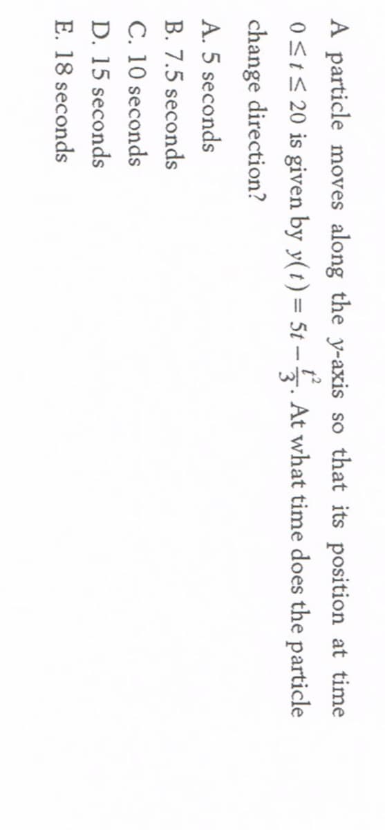 A particle moves along the y-axis so that its position at time
0S1S 20 is given by y(t) = 5t -5. At what time does the particle
%D
change direction?
A. 5 seconds
B. 7.5 seconds
C. 10 seconds
D. 15 seconds
E. 18 seconds
