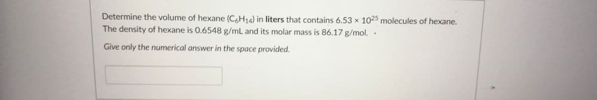 Determine the volume of hexane (C,H14) in liters that contains 6.53 × 1025 molecules of hexane.
The density of hexane is 0.6548 g/mL and its molar mass is 86.17 g/mol. ·
Give only the numerical answer in the space provided.
