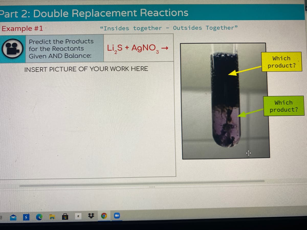 Part 2: Double Replacement Reactions
Example #1
"Insides together
Outsides Together"
Predict the Products
for the Reactants
Li,S + AGNO, -
3
Given AND Balance:
Which
product?
INSERT PICTURE OF YOUR WORK HERE
Which
product?
