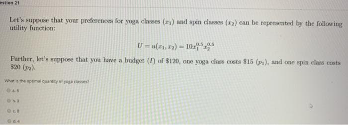 estion 21
Let's
's suppose that your preferences for yoga classes (₁) and spin classes (2) can be represented by the following
utility function:
U= u(11,12)= 10x15
Further, let's suppose that you have a budget (I) of $120, one yoga class costs $15 (p1), and one spin class costs
$20 (P2).
What is the optimal quantity of yoga classes?
A6
0b.3
OCH
04.4