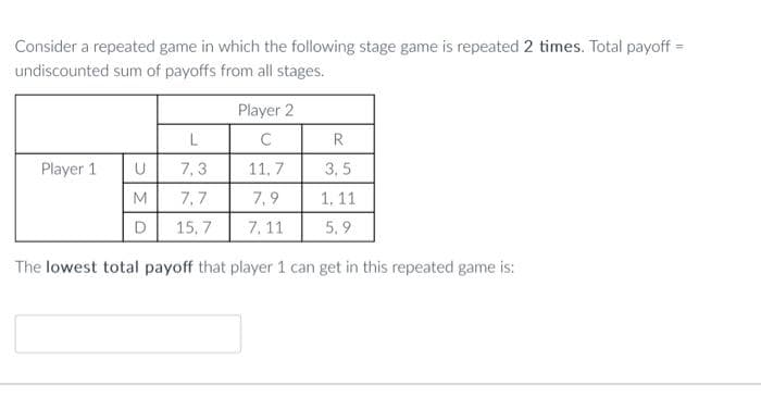 Consider a repeated game in which the following stage game is repeated 2 times. Total payoff =
undiscounted sum of payoffs from all stages.
Player 1
U
M
D
L
7,3
7,7
15,7
Player 2
C
11,7
7,9
7, 11
R
3,5
1, 11
5,9
The lowest total payoff that player 1 can get in this repeated game is: